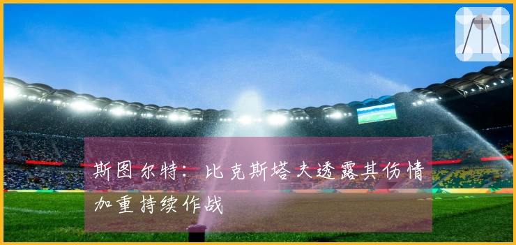 斯图尔特：比克斯塔夫透露其伤情加重持续作战