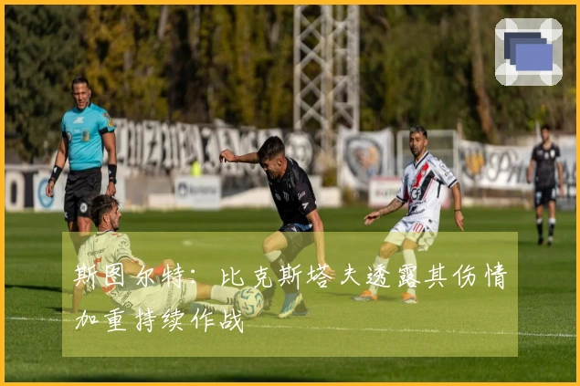 斯图尔特：比克斯塔夫透露其伤情加重持续作战