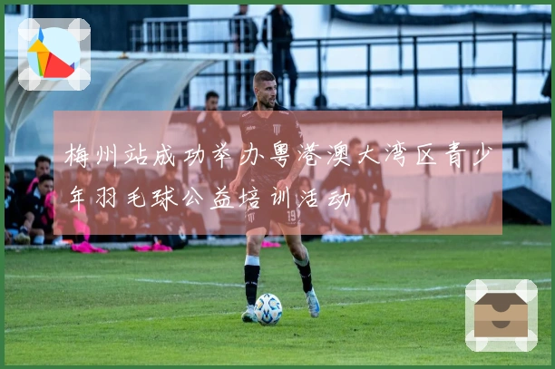 梅州站成功举办粤港澳大湾区青少年羽毛球公益培训活动