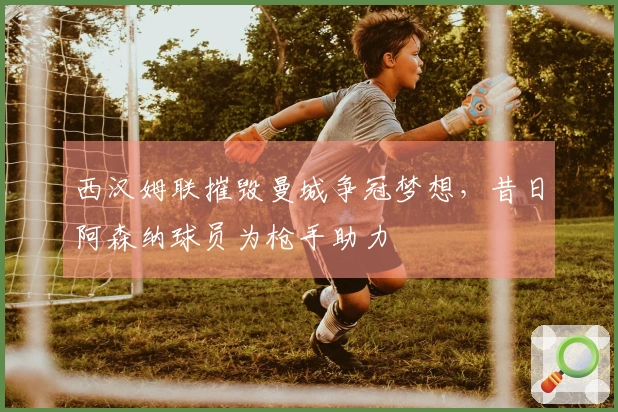 西汉姆联摧毁曼城争冠梦想，昔日阿森纳球员为枪手助力