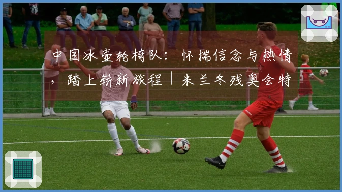 中国冰壶轮椅队：怀揣信念与热情，踏上崭新旅程｜米兰冬残奥会特别报道