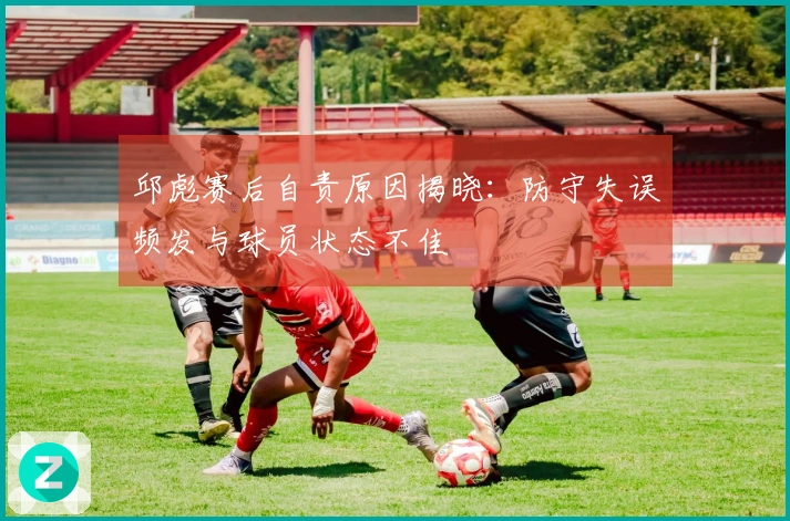 邱彪赛后自责原因揭晓：防守失误频发与球员状态不佳