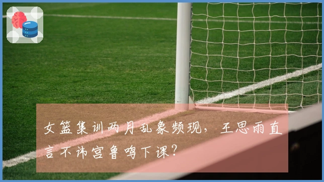 女篮集训两月乱象频现，王思雨直言不讳宫鲁鸣下课？