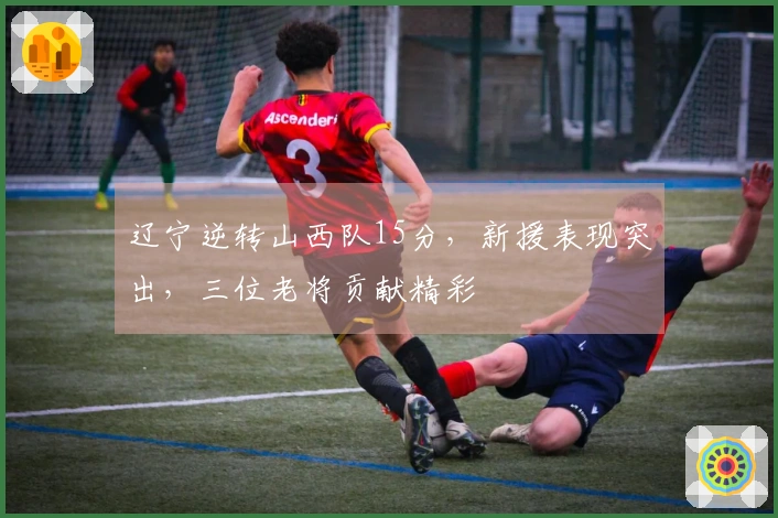 辽宁逆转山西队15分，新援表现突出，三位老将贡献精彩