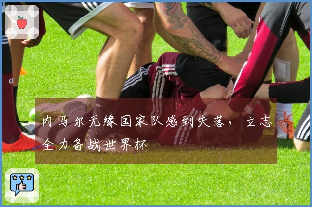 内马尔无缘国家队感到失落，立志全力备战世界杯