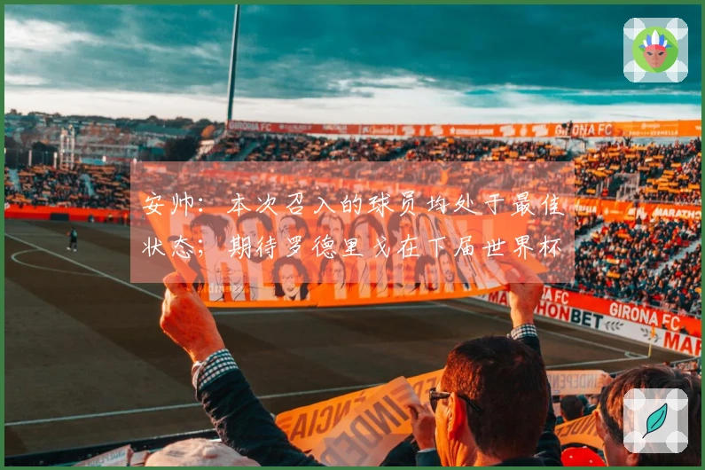 安帅：本次召入的球员均处于最佳状态；期待罗德里戈在下届世界杯的表现