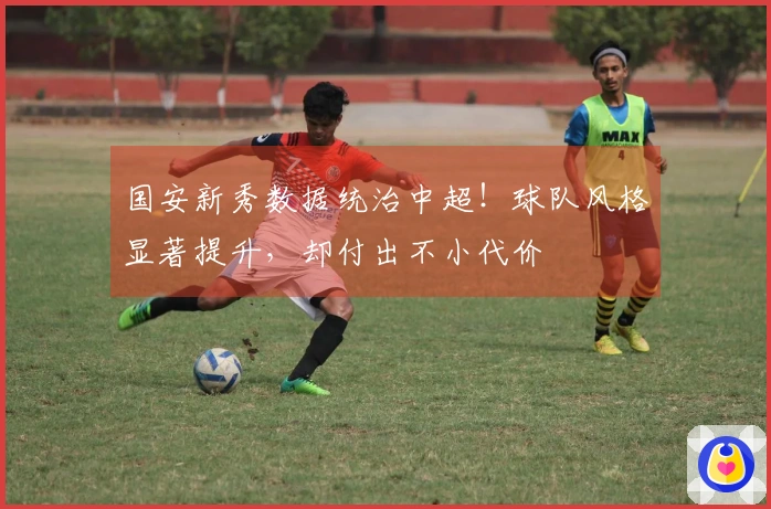 国安新秀数据统治中超！球队风格显著提升，却付出不小代价