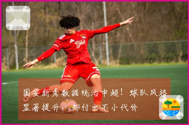 国安新秀数据统治中超！球队风格显著提升，却付出不小代价