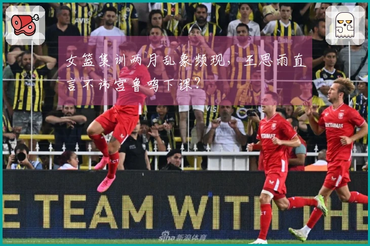 女篮集训两月乱象频现，王思雨直言不讳宫鲁鸣下课？