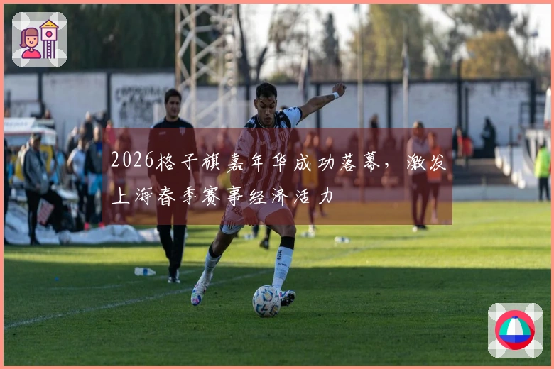 2026格子旗嘉年华成功落幕，激发上海春季赛事经济活力